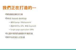 我們正在打造的…
❖網通產品解決方案
❖Web based desktop
➢ 使用 Django 作為 Backend
➢ 透過 RESTful APIs 串接 AngularJS
➢ Single page application (SPA)
❖以套件管理為基礎的作業系統
❖跨平台的嵌入式系統
 