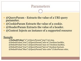 Parameters

 @QueryParam - Extracts the value of a URI query
  parameter.
 @CookieParam Extracts the value of a cookie.
 @HeaderParam Extracts the value of a header.
 @Context Injects an instance of a supported resource

Sample
    @DefaultValue("2") @QueryParam("step") int step,
    @DefaultValue("true") @QueryParam("min-m") boolean hasMin,
    @DefaultValue("true") @QueryParam("max-m") boolean hasMax,
    @DefaultValue("true") @QueryParam("last-m") boolean hasLast,
    @DefaultValue("blue") @QueryParam("min-color") ColorParam color,
 