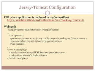 Jersey-Tomcat Configuration

URL when application is deployed in myContextRoot :
 http://localhost:8080/myContextRoot/rest/backlog/{name1}/

Web.xml:
   <display-name>myContextRoot</display-name>
  …
     <init-param>
     <param-name>com.sun.jersey.config.property.packages</param-name>
      <param-value>org.apt.aptserver</param-value>
     </init-param>
  ..
  <servlet-mapping>
     <servlet-name>Jersey REST Service</servlet-name>
     <url-pattern>/rest/*</url-pattern>
  </servlet-mapping>
 
