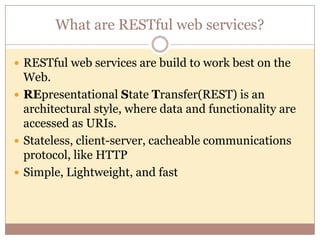What are RESTful web services?

 RESTful web services are build to work best on the
  Web.
 REpresentational State Transfer(REST) is an
  architectural style, where data and functionality are
  accessed as URIs.
 Stateless, client-server, cacheable communications
  protocol, like HTTP
 Simple, Lightweight, and fast
 