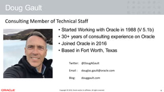 Copyright © 2019, Oracle and/or its affiliates. All rights reserved.
Doug Gault
3
• Started Working with Oracle in 1988 (V 5.1b)
• 30+ years of consulting experience on Oracle
• Joined Oracle in 2016
• Based in FortWorth,Texas
Twitter: @DougAGault
Email : douglas.gault@oracle.com
Blog: douggault.com
Consulting Member of Technical Staff
Copyright © 2019, Oracle and/or its affiliates. All rights reserved.
Doug Gault
4
• Started Working with Oracle in 1988 (V 5.1b)
• 30+ years of consulting experience on Oracle
• Joined Oracle in 2016
• Based in Fort Worth, Texas
Twitter: @DougAGault
Email : douglas.gault@oracle.com
Blog: douggault.com
Consulting Member of Technical Staff
 