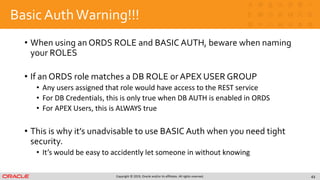 Copyright © 2019, Oracle and/or its affiliates. All rights reserved.
Basic AuthWarning!!!
• When using an ORDS ROLE and BASIC AUTH, beware when naming
your ROLES
• If an ORDS role matches a DB ROLE or APEX USER GROUP
• Any users assigned that role would have access to the REST service
• For DB Credentials, this is only true when DB AUTH is enabled in ORDS
• For APEX Users, this is ALWAYS true
• This is why it’s unadvisable to use BASIC Auth when you need tight
security.
• It’s would be easy to accidently let someone in without knowing
43
 
