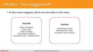 Copyright © 2019, Oracle and/or its affiliates. All rights reserved.
OAuth2 –Two Legged Auth
• As the name suggests, there are two sides to this story
46
Server Side
Define the Module
Create a Role
Create a Privilege
Create Client Credentials
Link Module, Role, Privilege & Client
Client Side
Authenticate as Client
Validate/Retrieve Token
Use token to access resource
 