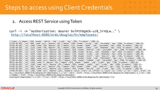 Copyright © 2019, Oracle and/or its affiliates. All rights reserved.
Steps to access using Client Credentials
2. Access REST Service usingToken
53
curl -i –H "Authorization: Bearer bvlPtFDgXEk-uJ8_5rYQLw..” 
http://localhost:8080/ords/douglas/hr/employees/
{"items":[{"empno":7369,"ename":"SMITH","job":"CLERK","mgr":7902,"hiredate":"1980-12-
17T06:00:00Z","sal":800,"comm":null,"deptno":20},{"empno":7499,"ename":"ALLEN","job":"SALESMAN","mgr":7698,"hiredate":"1981-02-
20T06:00:00Z","sal":1600,"comm":300,"deptno":30},{"empno":7521,"ename":"WARD","job":"SALESMAN","mgr":7698,"hiredate":"1981-02-
22T06:00:00Z","sal":1250,"comm":500,"deptno":30},{"empno":7566,"ename":"JONES","job":"MANAGER","mgr":7839,"hiredate":"1981-04-
02T06:00:00Z","sal":2975,"comm":null,"deptno":20},{"empno":7654,"ename":"MARTIN","job":"SALESMAN","mgr":7698,"hiredate":"1981-09-
28T05:00:00Z","sal":1250,"comm":1400,"deptno":30},{"empno":7698,"ename":"BLAKE","job":"MANAGER","mgr":7839,"hiredate":"1981-05-
01T05:00:00Z","sal":2850,"comm":null,"deptno":30},{"empno":7782,"ename":"CLARK","job":"MANAGER","mgr":7839,"hiredate":"1981-06-
09T05:00:00Z","sal":2450,"comm":null,"deptno":10},{"empno":7788,"ename":"SCOTT","job":"ANALYST","mgr":7566,"hiredate":"1982-12-
09T06:00:00Z","sal":3000,"comm":null,"deptno":20},{"empno":7839,"ename":"KING","job":"PRESIDENT","mgr":null,"hiredate":"1981-11-
17T06:00:00Z","sal":5000,"comm":null,"deptno":10},{"empno":7844,"ename":"TURNER","job":"SALESMAN","mgr":7698,"hiredate":"1981-09-
08T05:00:00Z","sal":1500,"comm":0,"deptno":30},{"empno":7876,"ename":"ADAMS","job":"CLERK","mgr":7788,"hiredate":"1983-01-
12T06:00:00Z","sal":1100,"comm":null,"deptno":20},{"empno":7900,"ename":"JAMES","job":"CLERK","mgr":7698,"hiredate":"1981-12-
03T06:00:00Z","sal":950,"comm":null,"deptno":30},{"empno":7902,"ename":"FORD","job":"ANALYST","mgr":7566,"hiredate":"1981-12-
03T06:00:00Z","sal":3000,"comm":null,"deptno":20},{"empno":7934,"ename":"MILLER","job":"CLERK","mgr":7782,"hiredate":"1982-01-
23T06:00:00Z","sal":1300,"comm":null,"deptno":10}],"hasMore":false,"limit":25,"offset":0,"count":14,"links":[{"rel":"self","href":"ht
tp://localhost:8080/ords/douglas/hr/employees/"},{"rel":"edit","href":"http://localhost:8080/ords/douglas/hr/employees/"},{"rel":"des
cribedby","href":"http://localhost:8080/ords/douglas/metadata-
catalog/hr/employees/"},{"rel":"first","href":"http://localhost:8080/ords/douglas/hr/employees/"}]}
 