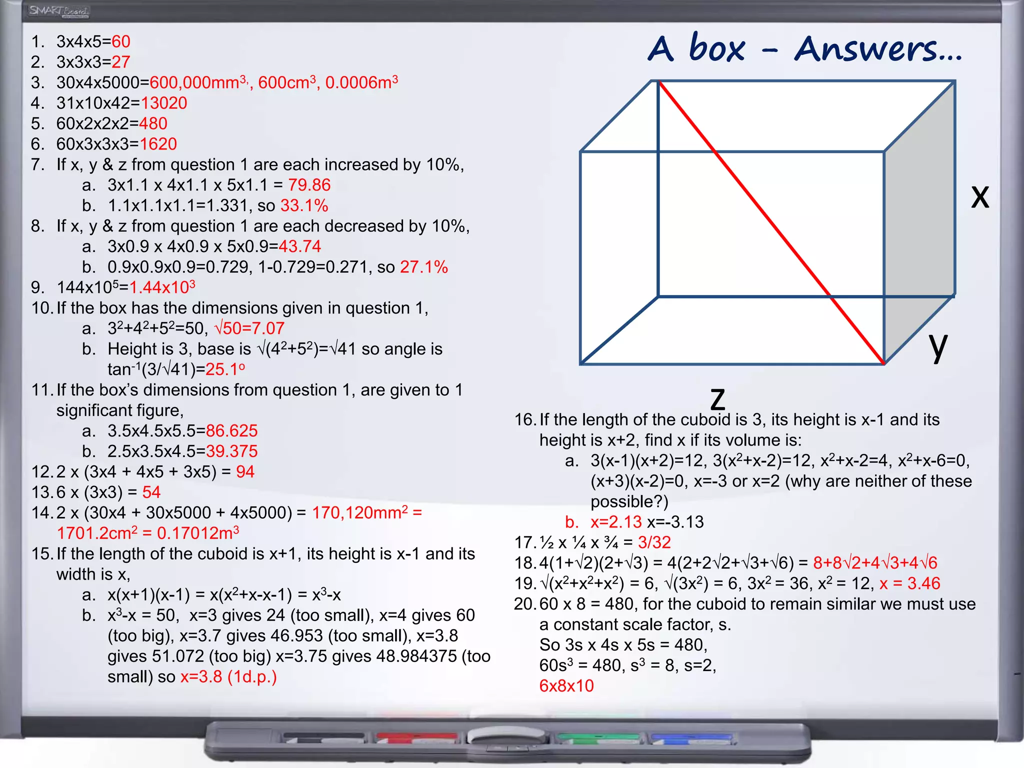 z
y
x
A box - Answers…1. 3x4x5=60
2. 3x3x3=27
3. 30x4x5000=600,000mm3,, 600cm3, 0.0006m3
4. 31x10x42=13020
5. 60x2x2x2=480
6. 60x3x3x3=1620
7. If x, y & z from question 1 are each increased by 10%,
a. 3x1.1 x 4x1.1 x 5x1.1 = 79.86
b. 1.1x1.1x1.1=1.331, so 33.1%
8. If x, y & z from question 1 are each decreased by 10%,
a. 3x0.9 x 4x0.9 x 5x0.9=43.74
b. 0.9x0.9x0.9=0.729, 1-0.729=0.271, so 27.1%
9. 144x105=1.44x103
10.If the box has the dimensions given in question 1,
a. 32+42+52=50, √50=7.07
b. Height is 3, base is √(42+52)=√41 so angle is
tan-1(3/√41)=25.1o
11.If the box’s dimensions from question 1, are given to 1
significant figure,
a. 3.5x4.5x5.5=86.625
b. 2.5x3.5x4.5=39.375
12.2 x (3x4 + 4x5 + 3x5) = 94
13.6 x (3x3) = 54
14.2 x (30x4 + 30x5000 + 4x5000) = 170,120mm2 =
1701.2cm2 = 0.17012m3
15.If the length of the cuboid is x+1, its height is x-1 and its
width is x,
a. x(x+1)(x-1) = x(x2+x-x-1) = x3-x
b. x3-x = 50, x=3 gives 24 (too small), x=4 gives 60
(too big), x=3.7 gives 46.953 (too small), x=3.8
gives 51.072 (too big) x=3.75 gives 48.984375 (too
small) so x=3.8 (1d.p.)
16.If the length of the cuboid is 3, its height is x-1 and its
height is x+2, find x if its volume is:
a. 3(x-1)(x+2)=12, 3(x2+x-2)=12, x2+x-2=4, x2+x-6=0,
(x+3)(x-2)=0, x=-3 or x=2 (why are neither of these
possible?)
b. x=2.13 x=-3.13
17.½ x ¼ x ¾ = 3/32
18.4(1+√2)(2+√3) = 4(2+2√2+√3+√6) = 8+8√2+4√3+4√6
19.√(x2+x2+x2) = 6, √(3x2) = 6, 3x2 = 36, x2 = 12, x = 3.46
20.60 x 8 = 480, for the cuboid to remain similar we must use
a constant scale factor, s.
So 3s x 4s x 5s = 480,
60s3 = 480, s3 = 8, s=2,
6x8x10
 