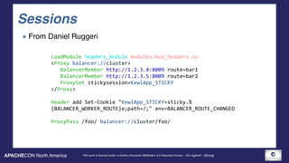 APACHECON North America This work is licensed under a Creative Commons Attribution 3.0 Unported License. - Jim Jagielski - @jimjag
Sessions
From Daniel Ruggeri
LoadModule	headers_module	modules/mod_headers.so	
<Proxy	balancer://cluster>	
			BalancerMember	http://1.2.3.4:8009	route=bar1	
			BalancerMember	http://1.2.3.5:8009	route=bar2	
			ProxySet	stickysession=KewlApp_STICKY	
</Proxy>	
Header	add	Set-Cookie	"KewlApp_STICKY=sticky.%	
{BALANCER_WORKER_ROUTE}e;path=/;"	env=BALANCER_ROUTE_CHANGED	
ProxyPass	/foo/	balancer://cluster/foo/
 
