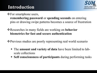For smartphone users,
remembering password or spending seconds on entering
pins or drawing swipe patterns becomes a source of frustration
Researches in many fields are working on behavior
biometrics for fast and secure authentication
Previous studies are poorly representing real world scenario
 The amount and variety of data have been limited to lab-
scale collections
 Self consciousness of participants during performing tasks
Introduction
 