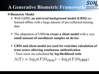 Biometric Model
 With GMM, an universal background model (UBM) are
learned offline with a large amount of pre-collected training
data
 The adaptation of UBM to create a client model with a very
small amount of enrollment samples on device
 UBM and client model are used for real-time calculation of
trust scores allowing continuous authentication
: Trust score are calculated by log-likelihood ratio
A Generative Biometric Frameworks
 