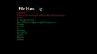 File Handling
FLUSH()
It forces the writing of data on disc still pending in
buffer
f = open("a.txt", 'w')
line = 'Welcome to pythonapsdk.blogspot.com’
f.flush()
D=“class
xii”
f.write(D)
f.write(“sect
ion L”)
f.flush()
f.close()
 