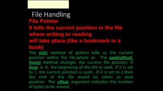 File Handling
File Pointer
It tells the current position in the file
where writing or reading
will take place.(like a bookmark in a
book)
The tell() method of python tells us the current
position within the file,where as The seek(offset[,
from]) method changes the current file position. If
from is 0, the beginning of the file to seek. If it is set
to 1, the current position is used . If it is set to 2 then
the end of the file would be taken as seek
position. The offset argument indicates the number
of bytes to be moved.
 