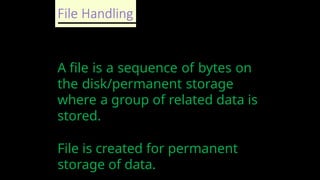 File Handling
A file is a sequence of bytes on
the disk/permanent storage
where a group of related data is
stored.
File is created for permanent
storage of data.
 