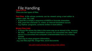 File Handling
Types of File
There are two types of files:
Text Files- A file whose contents can be viewed using a text editor is
called a text file. (.txt)
• A text file is simply a sequence of ASCII or Unicode characters.
• EOL (new line character i.e. enter) or internal translation occurs
• e.g. Python programs, contents written in text editors
Binary Files-(.dat)
• A binary file stores the data in the same way as as stored in the memory.
• No EOL or internal translation occurs( not converted into other form
becoz it is converted into computer understandable form i.e. in binary
format)
• Best way to store program information.
. e.g. exe files,mp3 file, image files, word documents
we can’t read a binary file using a text editor.
 