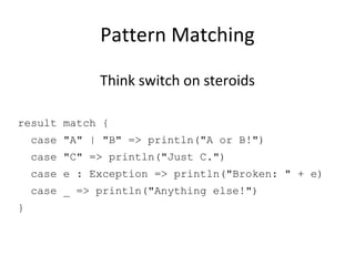 Pattern Matching Think switch on steroids result match { case &quot;A&quot; | &quot;B&quot; => println(&quot;A or B!&quot;) case &quot;C&quot; => println(&quot;Just C.&quot;) case e : Exception => println(&quot;Broken: &quot; + e) case _ => println(&quot;Anything else!&quot;) } 