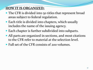 HOW IT IS ORGANIZED:
 The CFR is divided into 50 titles that represent broad
areas subject to federal regulation.
 Each title is divided into chapters, which usually
includes the name of the issuing agency.
 Each chapter is further subdivided into subparts.
 All parts are organized in sections, and most citations
to the CFR refer to material at the selection level.
 Full set of the CFR consists of 200 volumes.
37
 