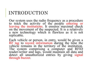 INTRODUCTION
Our system uses the radio frequency as a procedure
to track the activity of the people entering or
leaving the institutions. It ensures maximal check
on the movement of the suspected. It is a relatively
a new technology which is flawless as it is not
replicable.
Each vehicle or person, in entry, would be given a
RF tag to record information during the time the
vehicle remains in the territory of the institution.
The system comprising a computer and RFID
reader-writer and tags, would maintain all data and
detect all unauthorized entries by giving signal
through buzzer.
 
