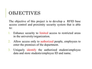 OBJECTIVES
The objective of this project is to develop a RFID base
access control and proximity security system that is able
to:
1. Enhance security to limited access to restricted areas
in the university/organization.
2. Allow access only to authorized people, employees to
enter the premises of the department.
3. Uniquely identify the authorized student/employee
data and store students/employee ID and name.
 