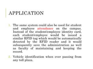 APPLICATION
1. The same system could also be used for student
and employee attendance on the campus.
Instead of the student/employee identity card,
each student/employee would be issued a
similar RFID tag which would be automatically
detected by the RFID reader and it would
subsequently save the administration as well
as faculty of maintaining and keeping the
record.
2. Vehicle identification when ever passing from
any toll plaza.
 