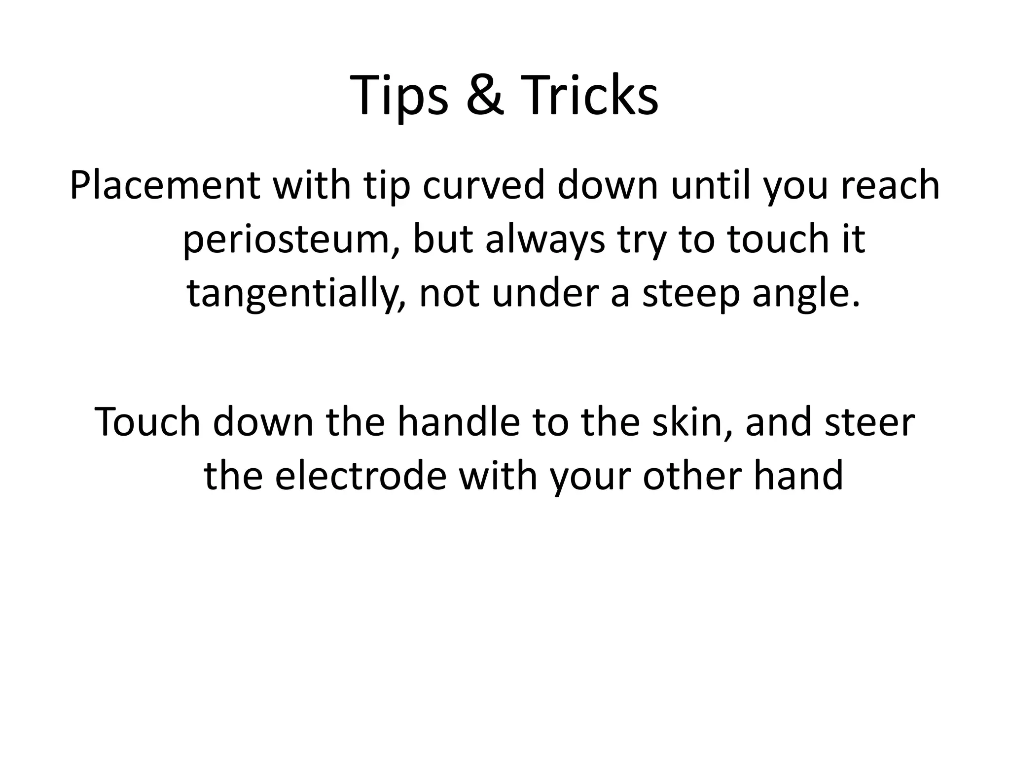 Tips & Tricks
Placement with tip curved down until you reach
periosteum, but always try to touch it
tangentially, not under a steep angle.
Touch down the handle to the skin, and steer
the electrode with your other hand
 