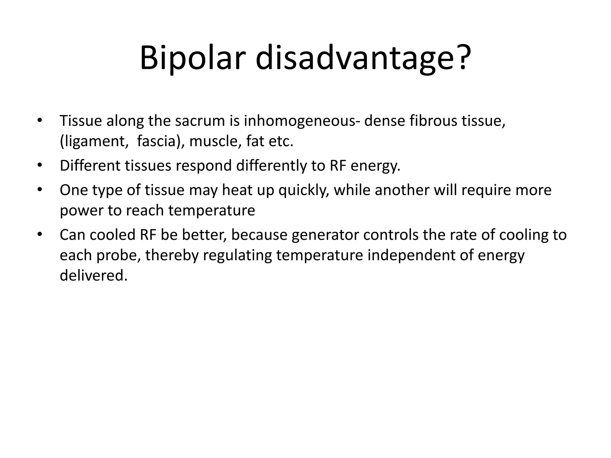 Bipolar disadvantage?
• Tissue along the sacrum is inhomogeneous- dense fibrous tissue,
(ligament, fascia), muscle, fat etc.
• Different tissues respond differently to RF energy.
• One type of tissue may heat up quickly, while another will require more
power to reach temperature
• Can cooled RF be better, because generator controls the rate of cooling to
each probe, thereby regulating temperature independent of energy
delivered.
 