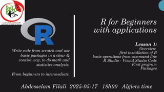 R for Beginners
with applications
Lesson 1:
Overview
first installation of R
basic operations from command line
R Studio - Visual Studio Code
First program
Packages
Write code from scratch and use
basic packages in a clear &
concise way, to do math and
statistics analysis.
From beginners to intermediate.
Abdesselam Filali 2025-05-17 18h00 Algiers time
 
