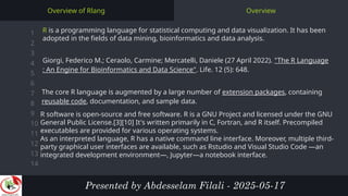 1
2
3
4
5
6
7
8
9
10
11
12
13
14
Overview
Overview of Rlang
R is a programming language for statistical computing and data visualization. It has been
adopted in the fields of data mining, bioinformatics and data analysis.
Presented by Abdesselam Filali - 2025-05-17
Giorgi, Federico M.; Ceraolo, Carmine; Mercatelli, Daniele (27 April 2022). "The R Language
: An Engine for Bioinformatics and Data Science". Life. 12 (5): 648.
The core R language is augmented by a large number of extension packages, containing
reusable code, documentation, and sample data.
R software is open-source and free software. R is a GNU Project and licensed under the GNU
General Public License.[3][10] It's written primarily in C, Fortran, and R itself. Precompiled
executables are provided for various operating systems.
As an interpreted language, R has a native command line interface. Moreover, multiple third-
party graphical user interfaces are available, such as Rstudio and Visual Studio Code —an
integrated development environment—, Jupyter—a notebook interface.
 