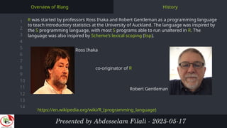 1
2
3
4
5
6
7
8
9
10
11
12
13
14
History
Overview of Rlang
R was started by professors Ross Ihaka and Robert Gentleman as a programming language
to teach introductory statistics at the University of Auckland. The language was inspired by
the S programming language, with most S programs able to run unaltered in R. The
language was also inspired by Scheme's lexical scoping (lisp).
Presented by Abdesselam Filali - 2025-05-17
Ross Ihaka
co-originator of R
Robert Gentleman
https://en.wikipedia.org/wiki/R_(programming_language)
 