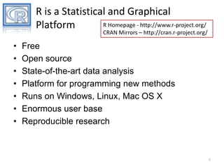 R is a Statistical and Graphical
R Homepage - http://www.r-project.org/
Platform

CRAN Mirrors – http://cran.r-project.org/

•
•
•
•
•
•
•

Free
Open source
State-of-the-art data analysis
Platform for programming new methods
Runs on Windows, Linux, Mac OS X
Enormous user base
Reproducible research

2

 