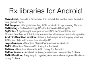 Rx libraries for Android
RxAndroid - Provide a Scheduler that schedules on the main thread or
any given Looper.
RxLifecycle - Lifecycle handling APIs for Android apps using RxJava
RxBinding - RxJava binding APIs for Android's UI widgets.
SqlBrite - A lightweight wrapper around SQLiteOpenHelper and
ContentResolver which introduces reactive stream semantics to queries.
Android-ReactiveLocation - Library that wraps location play services
API boilerplate with a reactive friendly API.
rx-preferences - Reactive SharedPreferences for Android
RxFit - Reactive Fitness API Library for Android
RxWear - Reactive Wearable API Library for Android
RxPermissions - Android runtime permissions powered by RxJava
RxNotiﬁcation - Easy way to register, remove and manage notiﬁcations
using RxJava
 