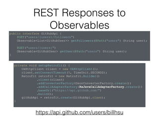 REST Responses to
Observables
public interface GitHubApi {
@GET("users/{users}/followers")
Observable<List<GitHubUser>> getFollowers(@Path("users") String user);
@GET("users/{users}")
Observable<GitHubUser> getUser(@Path("users") String user);
}
private void setupRetrofit() {
OkHttpClient client = new OkHttpClient();
client.setConnectTimeout(5, TimeUnit.SECONDS);
Retrofit retrofit = new Retrofit.Builder()
.client(client)
.addConverterFactory(GsonConverterFactory.create())
.addCallAdapterFactory(RxJavaCallAdapterFactory.create())
.baseUrl("https://api.github.com/")
.build();
gitHubApi = retrofit.create(GitHubApi.class);
}
https://api.github.com/users/billhsu
 