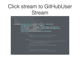 Click stream to GitHubUser
Stream
RxView.clicks(button).subscribe((a) -> {
button.setClickable(false);
adapter.getGitHubUserList().clear();
adapter.notifyDataSetChanged();
progressBar.setVisibility(View.VISIBLE);
gitHubApi.getFollowers(userName.getText().toString())
.flatMapIterable(users -> users)
.flatMap(user -> gitHubApi.getUser(user.getLogin()))
.filter(user -> !TextUtils.isEmpty(user.getCompany()))
.subscribeOn(Schedulers.io())
.observeOn(AndroidSchedulers.mainThread())
.subscribe(
user -> {
adapter.getGitHubUserList().add(user);
adapter.notifyDataSetChanged();
},
error -> {
Toast.makeText(MainActivity.this, error.toString(),
Toast.LENGTH_LONG).show();
button.setClickable(true);
progressBar.setVisibility(View.GONE);
},
() -> {
button.setClickable(true);
progressBar.setVisibility(View.GONE);
});
});
 