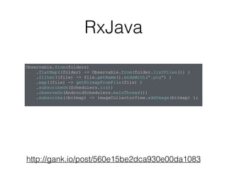 http://gank.io/post/560e15be2dca930e00da1083
Observable.from(folders)
.flatMap((folder) -> Observable.from(folder.listFiles()) )
.filter((file) -> file.getName().endsWith(".png") )
.map((file) -> getBitmapFromFile(file) )
.subscribeOn(Schedulers.io())
.observeOn(AndroidSchedulers.mainThread())
.subscribe((bitmap) -> imageCollectorView.addImage(bitmap) );
RxJava
 