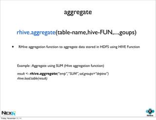 aggregate

                 rhive.aggregate(table-name,hive-FUN,...,goups)

            •      RHive aggregation function to aggregate data stored in HDFS using HIVE Function




                  Example : Aggregate using SUM (Hive aggregation function)

                  result <- rhive.aggregate(“emp”, “SUM”, sal,groups=”deptno”)
                  rhive.load.table(result)




Friday, November 11, 11
 