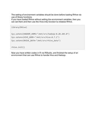 The setting of environment variables should be done before loading RHive via
use of library functions.
If you have loaded RHive without setting the environment variables, then you
can set them and then use the rhive.init() function to initialize RHive.

library(RHive)	
  
	
  	
  
Sys.setenv(HADOOP_HOME="/mnt/srv/hadoop-­‐0.20.203.0")	
  
Sys.setenv(HIVE_HOME="/mnt/srv/hive-­‐0.7.1")	
  
Sys.setenv(RHIVE_DATA="/mnt/srv/rhive_data")	
  
	
  	
  
rhive.init()	
  

Now you have written codes in R via RStudio, and finished the setup of an
environment that can use RHive to handle Hive and Hadoop.
 