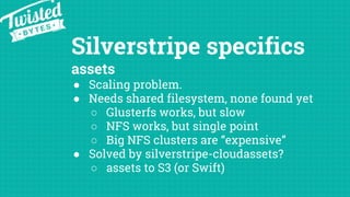Silverstripe specifics
assets
● Scaling problem.
● Needs shared filesystem, none found yet
○ Glusterfs works, but slow
○ NFS works, but single point
○ Big NFS clusters are “expensive”
● Solved by silverstripe-cloudassets?
○ assets to S3 (or Swift)
 