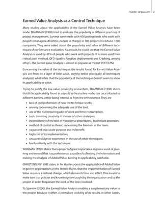 ricardo-vargas.com 3 
Earned Value Analysis as a Control Technique 
Many studies about the applicability of the Earned Value Analysis have been 
made. THAMHAIN (1998) tried to evaluate the popularity of different practices of 
project management. Surveys were made with 400 professionals who work with 
projects (managers, directors, people in charge) in 180 projects in Fortune-1000 
companies. They were asked about the popularity and value of different tech-niques 
of performance evaluation. As a result, he could see that the Earned Value 
Analysis is used by 41% of people who work with projects. It is more used than 
critical path method, QFD (quality function deployment) and Crashing, among 
others. The Earned Value Analysis is almost as popular as the net PERT/CPM. 
Concerning the value of the technique, the results found for Earned Value Anal-ysis 
are fitted in a layer of little value, staying below practically all techniques 
analyzed, what infers that the popularity of the technique doesn’t seem to show 
its applicability or value. 
Trying to justify the low value proved by researchers, THAMHAIN (1998) states 
that little applicability found as a result in the studies made, can be attributed to 
different barriers, either being internal or from the environment. They are 
• lack of comprehension of how the technique works; 
• anxiety concerning the adequate use of the tool; 
• use of the tool requiring a lot of work and time consumption; 
• tools trimming creativity in the use of other strategies; 
• inconsistency of the tool in managerial procedures / businesses processes; 
• method of control as threat, concerning the freedom of the team; 
• vague and inaccurate purpose and its benefit; 
• high cost of its implementation; 
• unsuccessful prior experience in the use of other techniques; 
• low familiarity with the technique. 
WIDEMAN (1999) states that a project of great importance requires a unit of plan-ning 
and control that has professionals capable of collecting the information and 
making the Analysis of Added Value, turning its applicability justifiable. 
CHRISTENSEN (1998) states, in his studies about the applicability of Added Value 
in govern organizations in the United States, that the implementation of Earned 
Value requires a cultural change, which demands time and effort. This means to 
make sure that policies and knowledge are taught by the organization and by the 
project in order to quicken the work of the ones involved. 
To Sparrow (2000), the Earned Value Analysis enables a supplementary value to 
the project because it offers a premature visibility of its results, in other words, 
 