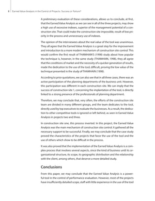 8 Earned Value Analysis in the Control of Projects: Success or Failure? 
A preliminary evaluation of these considerations, allows us to conclude, at first, 
that the Earned Value Analysis as we can see in all of the three projects, may show 
a high use of excessive indexes, superior of the management potential of a con-struction 
site. That could make the construction site impossible, result of low pri-ority 
in the process and unnecessary use of indexes. 
The opinion of the interviewees about the real value of the tool was unanimous. 
They all agree that the Earned Value Analysis is a great step for the improvement 
and introduction to a more modern mechanism of construction site control. This 
would confirm the first result of THAMHAIN’S (1998) study about how popular 
the technique is, however, in the same study (THAMHAIN, 1998), they all agree 
that the conditions of market and the necessity of a quicker generation of results, 
made the dedication to the use of the tool, difficult, proving the low value of the 
technique presented in the study of THAMHAIN (1998). 
According to prior quotations, we can also see that in all three cases, there was an 
active participation of the planning departments of the business unit. However, 
this participation was different in each construction site. We can imply that the 
success of construction site 1, concerning the implantation of the tool, is directly 
linked to a strong presence of the professionals of planning department. 
Therefore, we may conclude that, very often, the efforts of the construction site 
team are divided in many different groups, and the team dedicates to the tool, 
directly used by top executives to evaluate the businesses. As a result, the dedica-tion 
to other competitive tools is ignored or left behind, as seen in Earned Value 
Analysis in projects two and three. 
In construction site one, this process inverted. In this project, the Earned Value 
Analysis was the main mechanism of construction site control. It gathered all the 
necessary support to be successful. Finally, we may conclude that the case study 
proved the characteristics of the projects that favor the use of the tool and the 
use of others which show to be difficult in the process. 
It was also proved that the implementation of the Earned Value Analysis is a com-plex 
process that involves several aspects, since the kind of business until its or-ganizational 
structure, its scope, its geographic distribution and the relationship 
with the client, among others, that deserve a more detailed study. 
Conclusions 
From this paper, we may conclude that the Earned Value Analysis is a power-ful 
tool in the control of performance evaluation. However, most of the projects 
have insufficiently detailed scope, staff with little experience in the use of the tool 
 