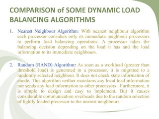 COMPARISON of SOME DYNAMIC LOAD
BALANCING ALGORITHMS
1. Nearest Neighbour Algorithm: With nearest neighbour algorithm
each processor considers only its immediate neighbour processors
to perform load balancing operations. A processor takes the
balancing decision depending on the load it has and the load
information to its immediate neighbours.
2. Random (RAND) Algorithm: As soon as a workload (greater than
threshold load) is generated in a processor, it is migrated to a
randomly selected neighbour. It does not check state information of
anode. This algorithm neither maintains any local load information
nor sends any load information to other processors . Furthermore, it
is simple to design and easy to implement. But it causes
considerable communication overheads due to the random selection
of lightly loaded processor to the nearest neighbours.
 