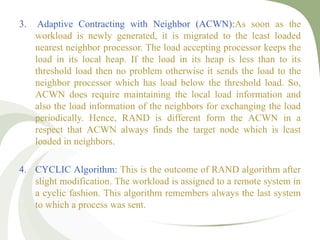 3. Adaptive Contracting with Neighbor (ACWN):As soon as the
workload is newly generated, it is migrated to the least loaded
nearest neighbor processor. The load accepting processor keeps the
load in its local heap. If the load in its heap is less than to its
threshold load then no problem otherwise it sends the load to the
neighbor processor which has load below the threshold load. So,
ACWN does require maintaining the local load information and
also the load information of the neighbors for exchanging the load
periodically. Hence, RAND is different form the ACWN in a
respect that ACWN always finds the target node which is least
loaded in neighbors.
4. CYCLIC Algorithm: This is the outcome of RAND algorithm after
slight modification. The workload is assigned to a remote system in
a cyclic fashion. This algorithm remembers always the last system
to which a process was sent.
 