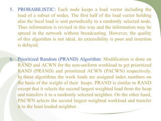 5. PROBABILISTIC: Each node keeps a load vector including the
load of a subset of nodes. The first half of the load vector holding
also the local load is sent periodically to a randomly selected node.
Thus information is revised in this way and the information may be
spread in the network without broadcasting. However, the quality
of this algorithm is not ideal, its extensibility is poor and insertion
is delayed.
6. Prioritized Random (PRAND) Algorithm: Modification is done on
RAND and ACWN for the non-uniform workload to get prioritized
RAND (PRAND) and prioritized ACWN (PACWN) respectively.
In these algorithms the work loads are assigned index numbers on
the basis of the weight of their heaps. PRAND is similar to RAND
except that it selects the second largest weighted load from the heap
and transfers it to a randomly selected neighbor. On the other hand,
PACWN selects the second largest weighted workload and transfer
it to the least loaded neighbor .
 