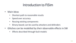 118
• Main ideas
• Shortest path to reasonable results
• Speed over accuracy
• Reusing existing components
• Binary-based; can be used by attackers and defenders
• Glitches can be modelled by their observable effects in SW
• Effects described through fault models
Introduction to FiSim
 