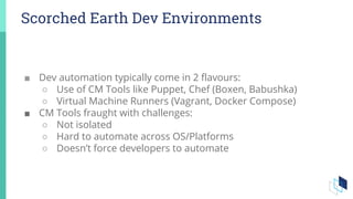 Scorched Earth Dev Environments
■ Dev automation typically come in 2 flavours:
○ Use of CM Tools like Puppet, Chef (Boxen, Babushka)
○ Virtual Machine Runners (Vagrant, Docker Compose)
■ CM Tools fraught with challenges:
○ Not isolated
○ Hard to automate across OS/Platforms
○ Doesn’t force developers to automate
 