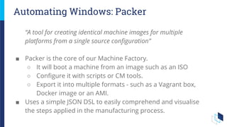 Automating Windows: Packer
“A tool for creating identical machine images for multiple
platforms from a single source configuration”
■ Packer is the core of our Machine Factory.
○ It will boot a machine from an image such as an ISO
○ Configure it with scripts or CM tools.
○ Export it into multiple formats - such as a Vagrant box,
Docker image or an AMI.
■ Uses a simple JSON DSL to easily comprehend and visualise
the steps applied in the manufacturing process.
 