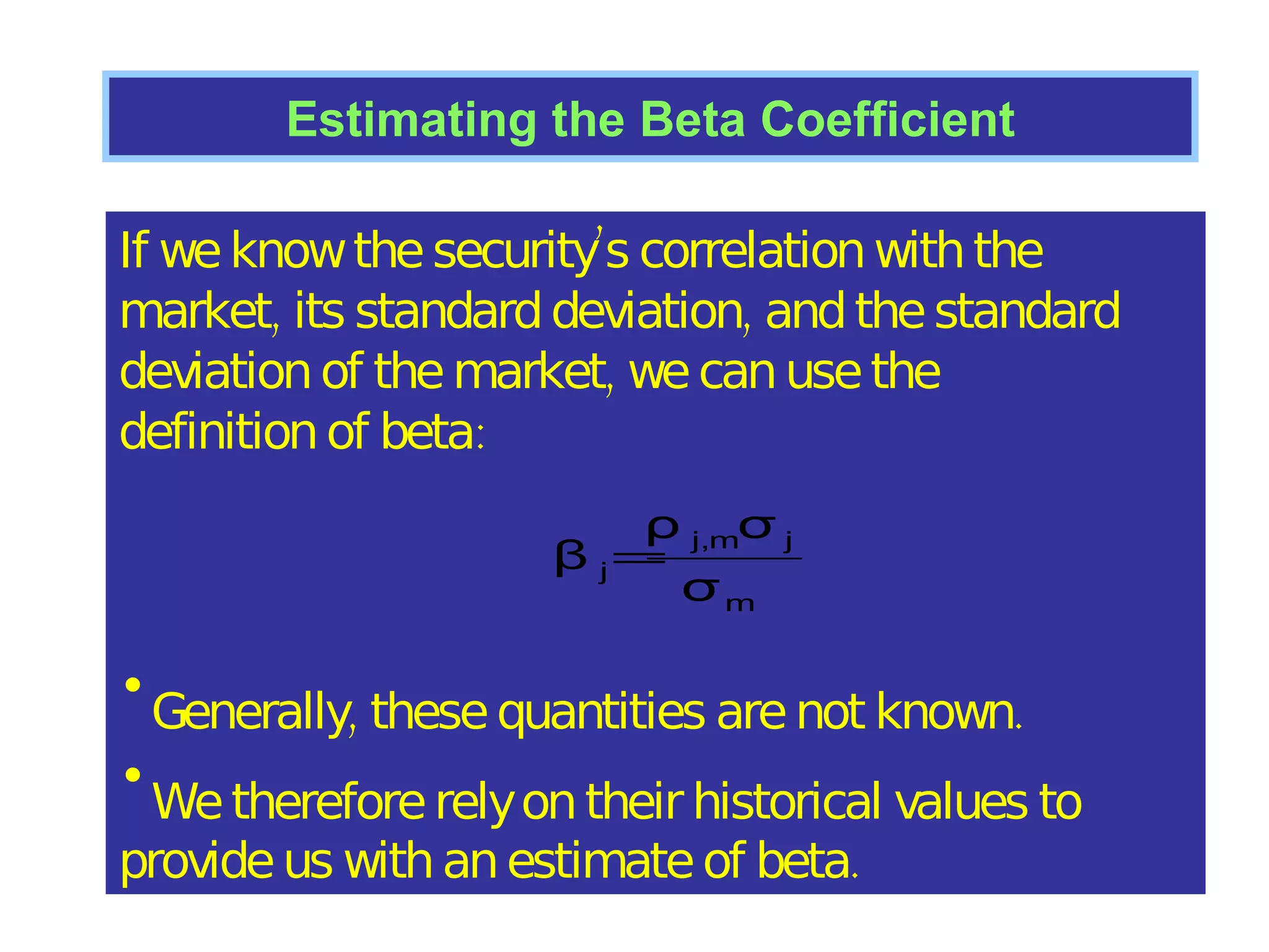 Estimating the Beta Coefficient If we know the security’s correlation with the  market, its standard deviation, and the standard deviation of the market, we can use the definition of beta: Generally, these quantities are not known. We therefore rely on their  historical values  to provide us with an  estimate  of beta. 