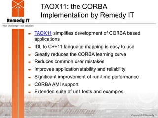 TAOX11: the CORBA
Implementation by Remedy IT
TAOX11 simplifies development of CORBA based
applications
IDL to C++11 language mapping is easy to use
Greatly reduces the CORBA learning curve
Reduces common user mistakes
Improves application stability and reliability
Significant improvement of run-time performance
CORBA AMI support
Extended suite of unit tests and examples
Copyright © Remedy IT2
 