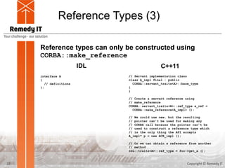 Reference Types (3)
Reference types can only be constructed using
CORBA::make_reference
interface A
{
// definitions
};
IDL C++11
// Servant implementation class
class A_impl final : public
CORBA::servant_traits<A>::base_type
{
}
// Create a servant reference using
// make_reference
CORBA::servant_traits<A>::ref_type a_ref =
CORBA::make_reference<A_impl> ();
// We could use new, but the resulting
// pointer can’t be used for making any
// CORBA call because the pointer can’t be
// used to construct a reference type which
// is the only thing the API accepts
A_impl* p = new ACE_impl ();
// Or we can obtain a reference from another
// method
IDL::traits<A>::ref_type = foo->get_a ();
22 Copyright © Remedy IT
 