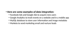 • Here are some examples of data integration:
• Facebook Ads and Google Ads to acquire new users
• Google Analytics to track events on a website and in a mobile app
• MySQL database to store user information and image metadata
• Marketo to send marketing email and nurture leads
 