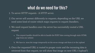 what do we need for this?
1. To server HTTP requests - A HTTP server.
2. Our server will answer differently to requests, depending on the URL we
need some kind of router which maps requests to request /handlers.
3. We need request handlers once the server has successfully routed a URL
request.
a. This request handler should be able to handle the POST data coming through static HTML
page from our website
b. We have to store the image temporarily on the server storage and show it in the /upload.
4. Once the requested URL is routed to proper route and the incoming data is
retrieved from that request, we will show that image on next URL (‘/upload’)
 