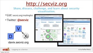http://secviz.org
                          Share, discuss, challenge, and learn about security
                                             visualization.
           • List: secviz.org/mailinglist
           • Twitter: @secviz




                        Logging as a Service       41                       (c) by Raffael Marty
Tuesday, July 6, 2010
 