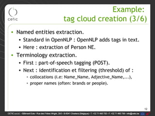 12
Example:
tag cloud creation (3/6)
• Named entities extraction.
• Standard in OpenNLP : OpenNLP adds tags in text.
• Here : extraction of Person NE.
• Terminology extraction.
• First : part-of-speech tagging (POST).
• Next : identification et filtering (threshold) of :
• collocations (i.e: Name_Name, Adjective_Name,...),
• proper names (often: brands or people).
 