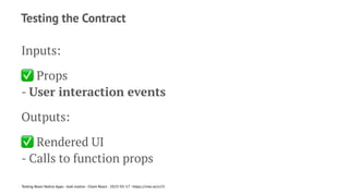Testing the Contract
Inputs:
✅
Props
- User interaction events
Outputs:
✅
Rendered UI
- Calls to function props
Testing React Native Apps - Josh Justice - Chain React - 2023-05-17 - https://rnte.st/cr23
 